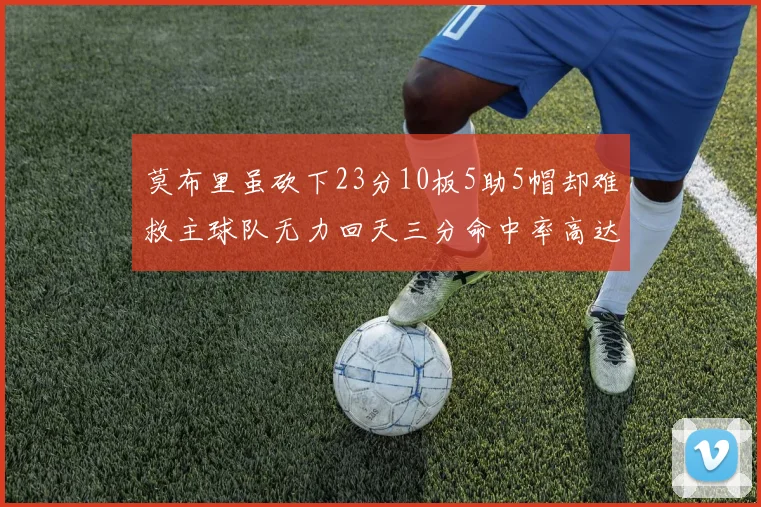 莫布里虽砍下23分10板5助5帽却难救主球队无力回天三分命中率高达57