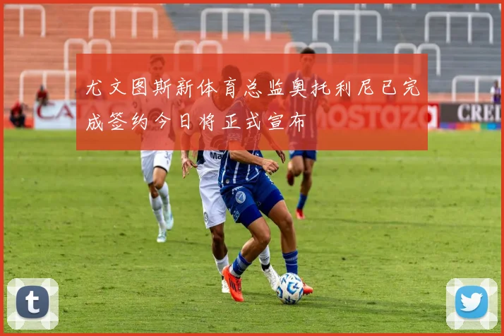 尤文图斯新体育总监奥托利尼已完成签约今日将正式宣布