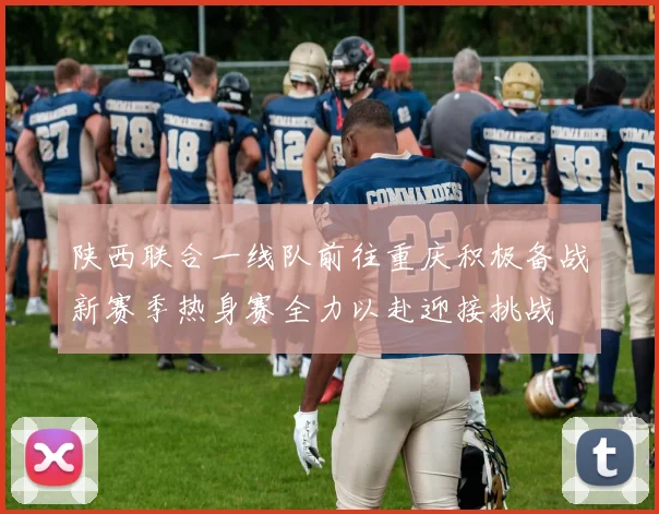 陕西联合一线队前往重庆积极备战新赛季热身赛全力以赴迎接挑战