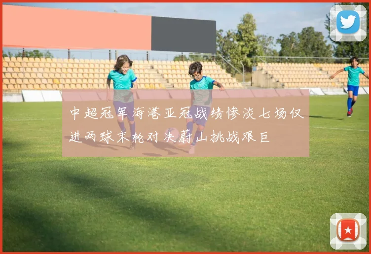 中超冠军海港亚冠战绩惨淡七场仅进两球末轮对决蔚山挑战艰巨