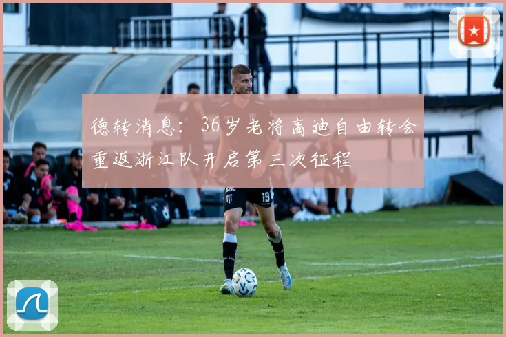 德转消息：36岁老将高迪自由转会重返浙江队开启第三次征程