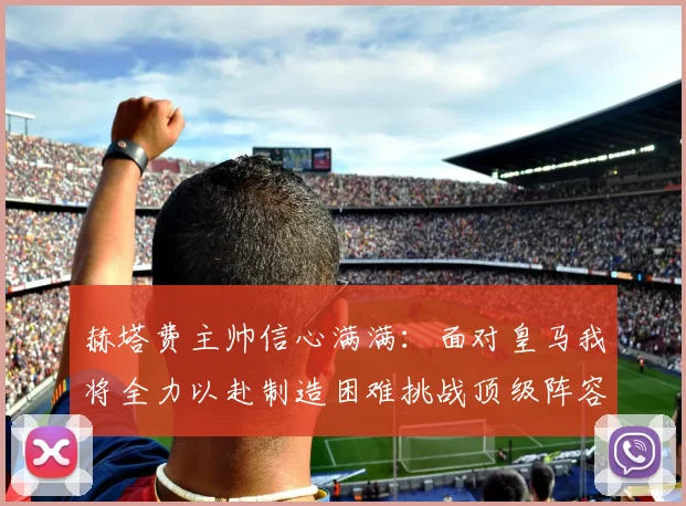 赫塔费主帅信心满满：面对皇马我将全力以赴制造困难挑战顶级阵容
