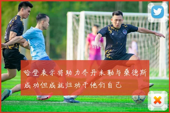 哈登表示将助力乔丹米勒与桑德斯成功但成就归功于他们自己