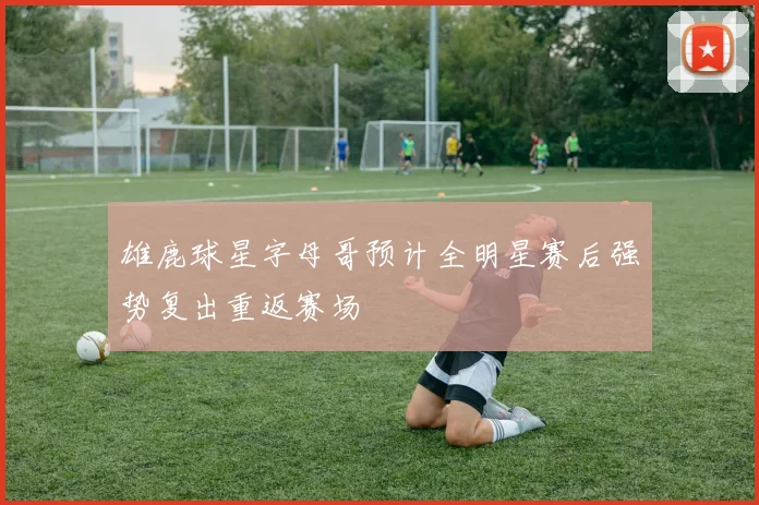 雄鹿球星字母哥预计全明星赛后强势复出重返赛场
