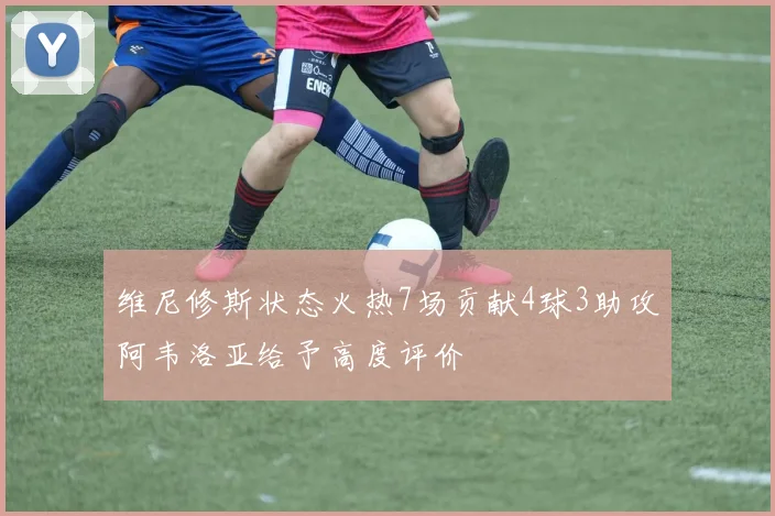 维尼修斯状态火热7场贡献4球3助攻阿韦洛亚给予高度评价