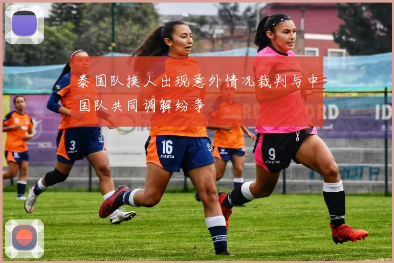 泰国队换人出现意外情况裁判与中国队共同调解纷争