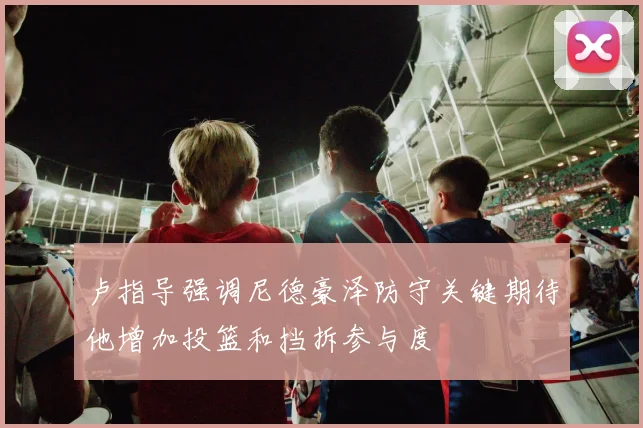 卢指导强调尼德豪泽防守关键期待他增加投篮和挡拆参与度
