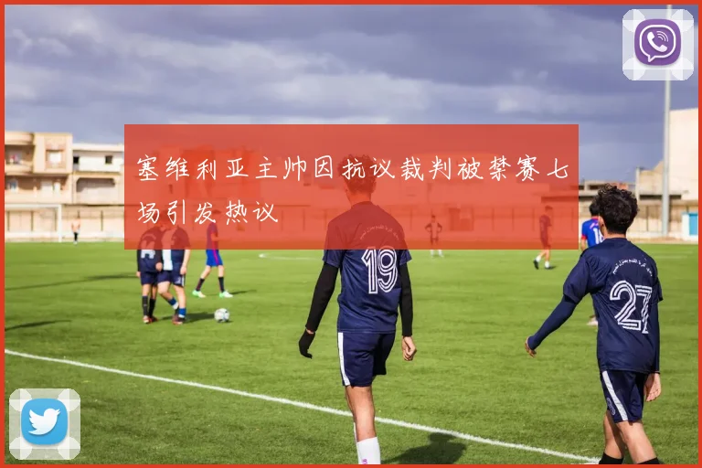 塞维利亚主帅因抗议裁判被禁赛七场引发热议