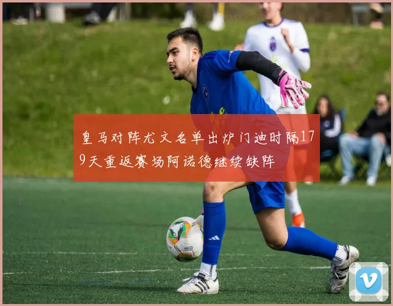 皇马对阵尤文名单出炉门迪时隔179天重返赛场阿诺德继续缺阵