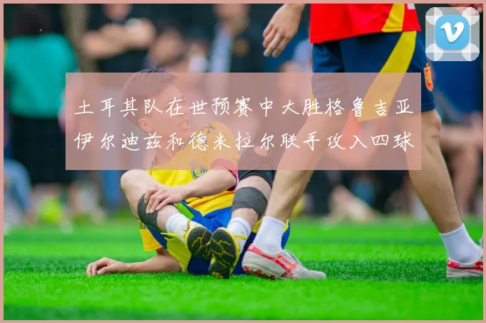 土耳其队在世预赛中大胜格鲁吉亚伊尔迪兹和德米拉尔联手攻入四球