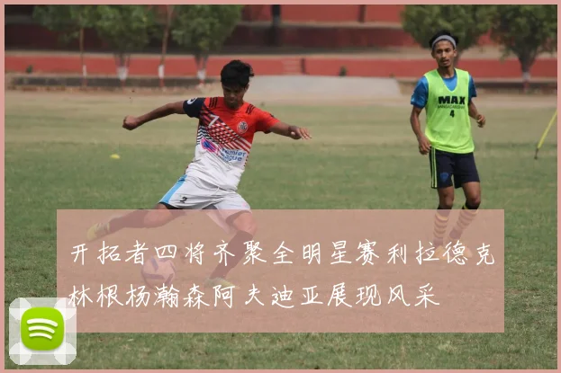 开拓者四将齐聚全明星赛利拉德克林根杨瀚森阿夫迪亚展现风采