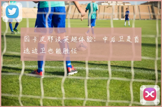 因卡皮耶谈英超体验：中后卫是首选边卫也能胜任