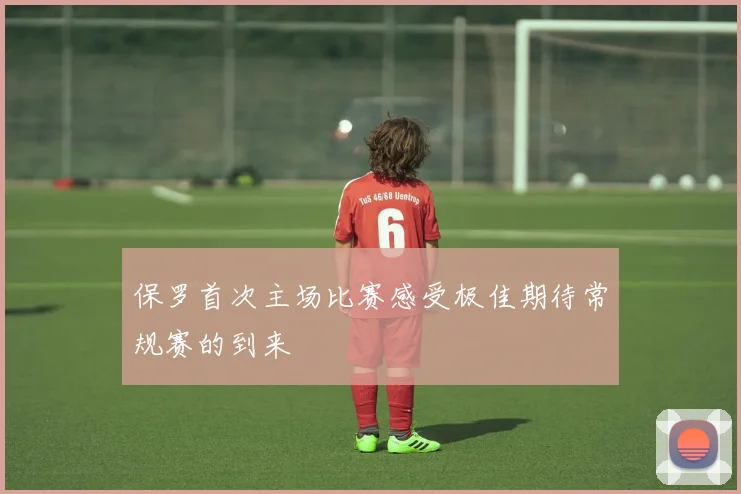 保罗首次主场比赛感受极佳期待常规赛的到来