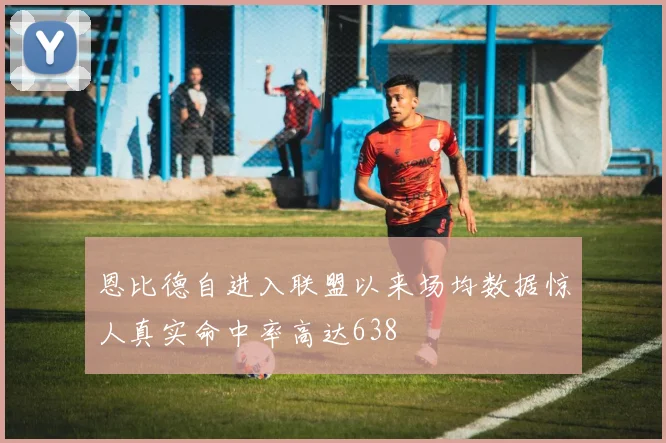 恩比德自进入联盟以来场均数据惊人真实命中率高达638