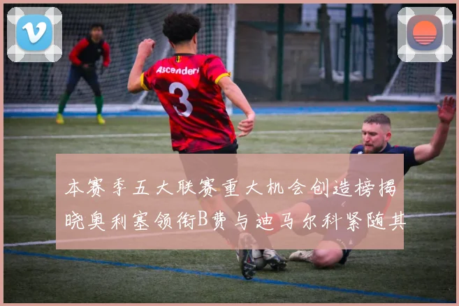 本赛季五大联赛重大机会创造榜揭晓奥利塞领衔B费与迪马尔科紧随其后
