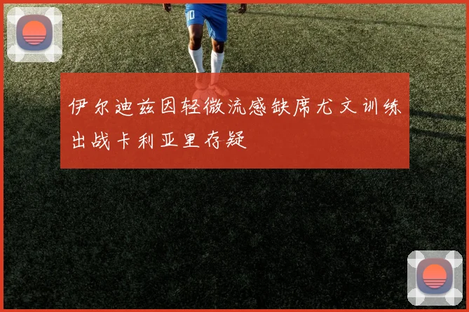 伊尔迪兹因轻微流感缺席尤文训练出战卡利亚里存疑