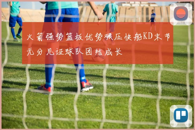 火箭强势篮板优势碾压快船KD末节无分见证球队团结成长