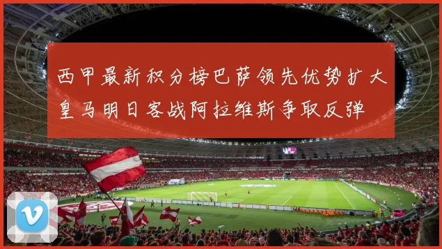西甲最新积分榜巴萨领先优势扩大皇马明日客战阿拉维斯争取反弹