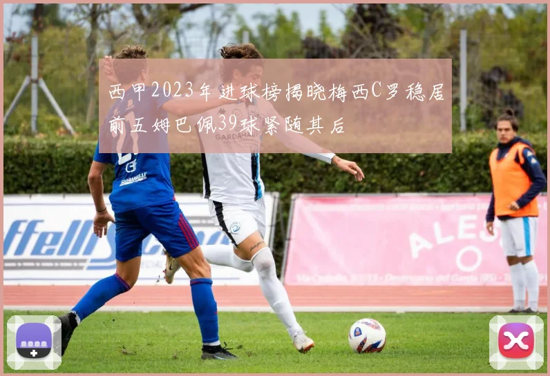 西甲2023年进球榜揭晓梅西C罗稳居前五姆巴佩39球紧随其后