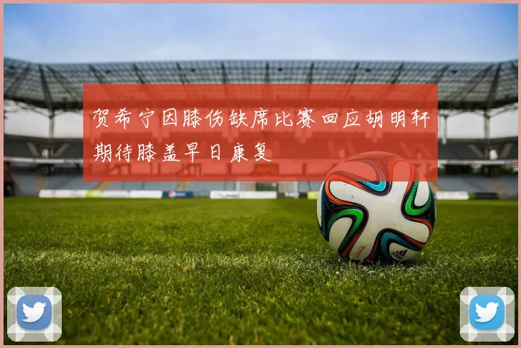 贺希宁因膝伤缺席比赛回应胡明轩期待膝盖早日康复