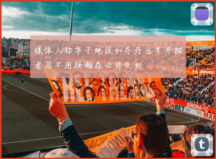 媒体人称华子绝技如乔丹当年开拓者若不用杨瀚森必将失利