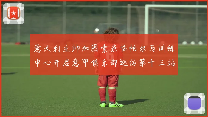 意大利主帅加图索亲临帕尔马训练中心开启意甲俱乐部巡访第十三站