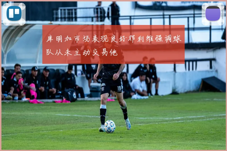 库明加市场表现良好邓利维强调球队从未主动交易他