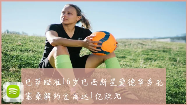 巴萨瞄准16岁巴西新星爱德华多孔塞桑解约金高达1亿欧元