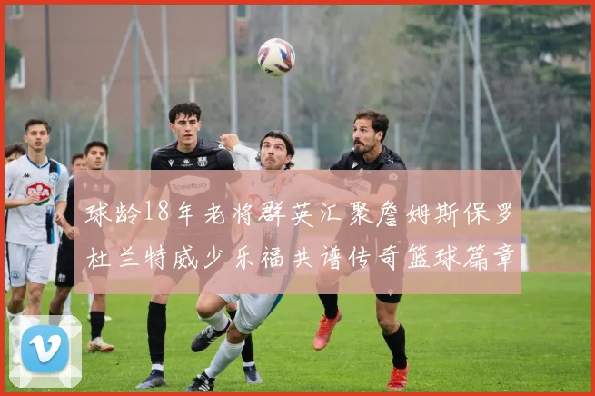 球龄18年老将群英汇聚詹姆斯保罗杜兰特威少乐福共谱传奇篮球篇章