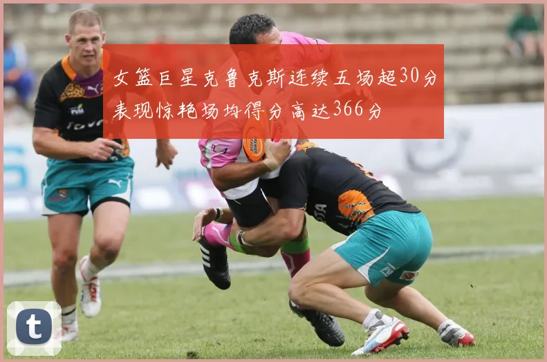 女篮巨星克鲁克斯连续五场超30分表现惊艳场均得分高达366分