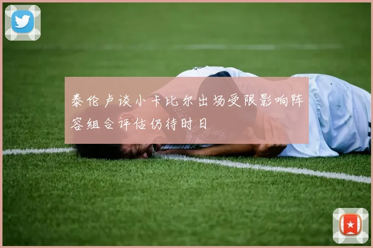 泰伦卢谈小卡比尔出场受限影响阵容组合评估仍待时日