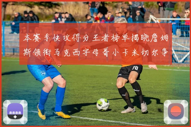 本赛季快攻得分王者榜单揭晓詹姆斯领衔马克西字母哥小卡米切尔争辉