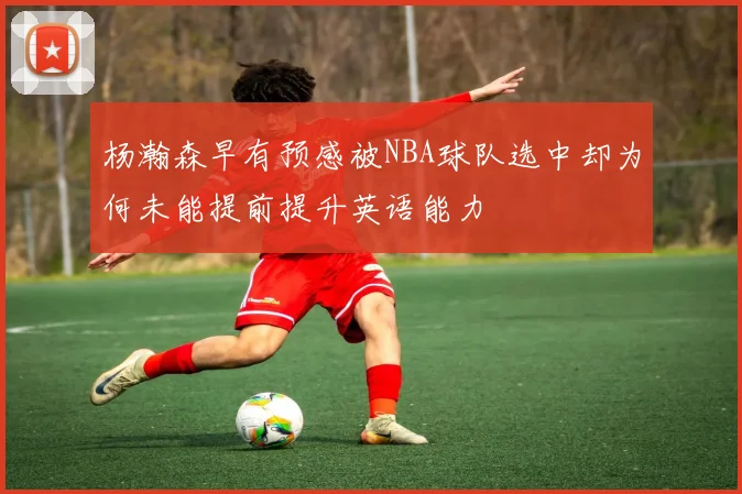 杨瀚森早有预感被NBA球队选中却为何未能提前提升英语能力