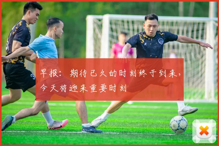 早报：期待已久的时刻终于到来，今天将迎来重要时刻