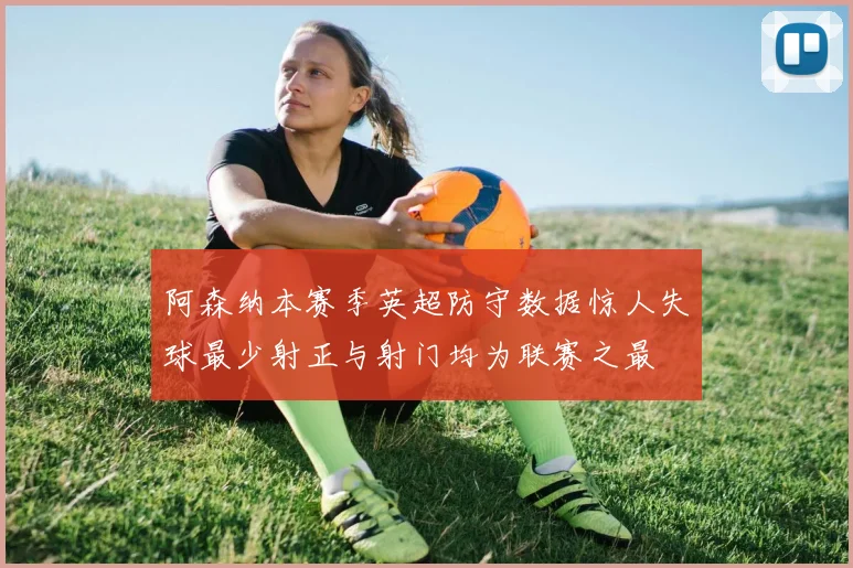 阿森纳本赛季英超防守数据惊人失球最少射正与射门均为联赛之最