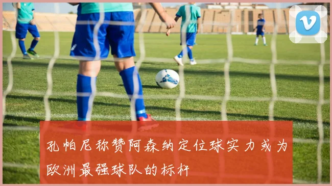 孔帕尼称赞阿森纳定位球实力或为欧洲最强球队的标杆