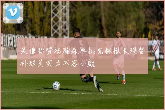 吴谦称赞杨瀚森单挑克林根表现替补球员实力不容小觑