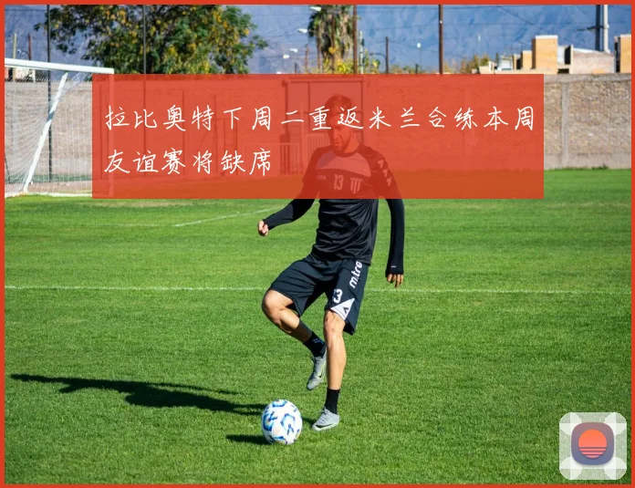 拉比奥特下周二重返米兰合练本周友谊赛将缺席