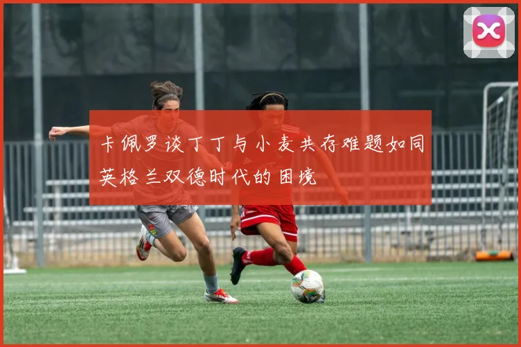 卡佩罗谈丁丁与小麦共存难题如同英格兰双德时代的困境