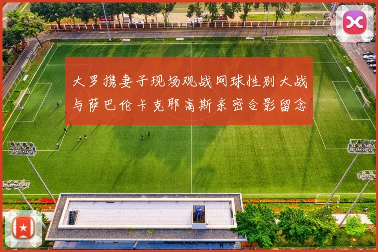 大罗携妻子现场观战网球性别大战与萨巴伦卡克耶高斯亲密合影留念